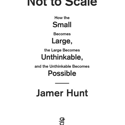 Not To Scale: How The Small Becomes Large, The Large Becomes Unthinkable, And The Unthinkable Becomes Possible