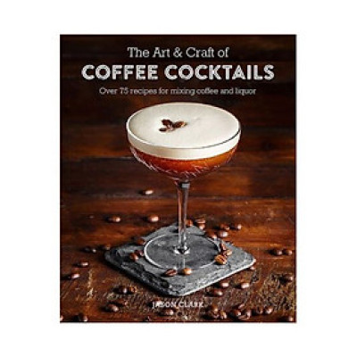 The Art & Craft Of Coffee Cocktails : Over 80 Recipes For Mixing Coffee And Liquor